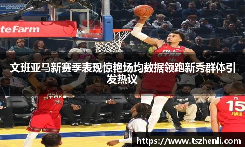 文班亚马新赛季表现惊艳场均数据领跑新秀群体引发热议